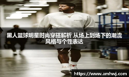 黑人篮球明星时尚穿搭解析 从场上到场下的潮流风格与个性表达