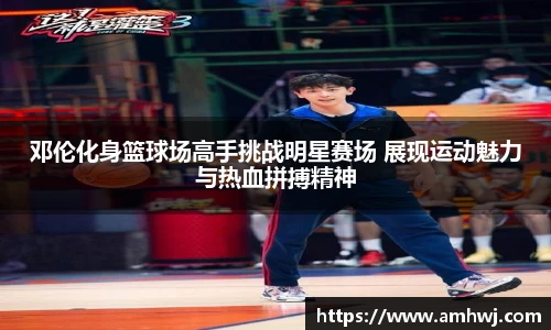 邓伦化身篮球场高手挑战明星赛场 展现运动魅力与热血拼搏精神