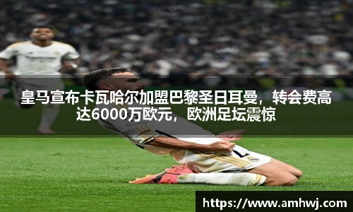 皇马宣布卡瓦哈尔加盟巴黎圣日耳曼，转会费高达6000万欧元，欧洲足坛震惊