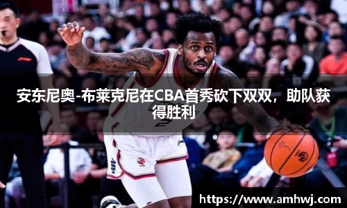 安东尼奥-布莱克尼在CBA首秀砍下双双，助队获得胜利