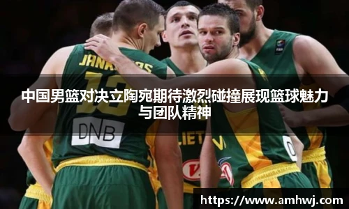 中国男篮对决立陶宛期待激烈碰撞展现篮球魅力与团队精神