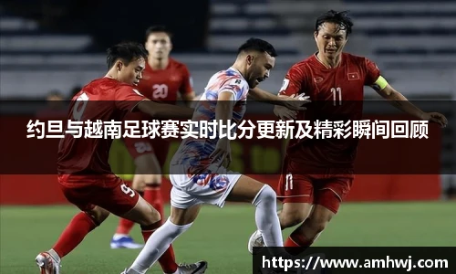 约旦与越南足球赛实时比分更新及精彩瞬间回顾