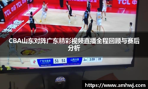 CBA山东对阵广东精彩视频直播全程回顾与赛后分析