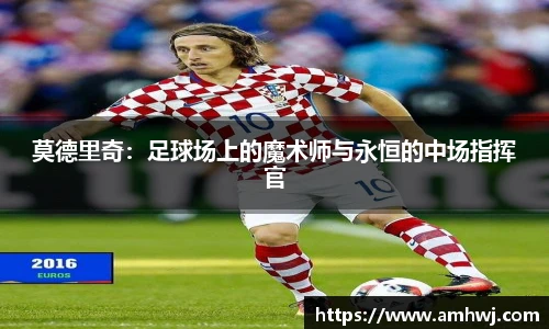 莫德里奇：足球场上的魔术师与永恒的中场指挥官