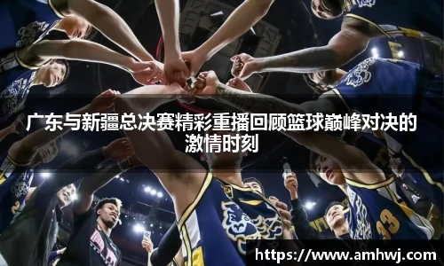 广东与新疆总决赛精彩重播回顾篮球巅峰对决的激情时刻